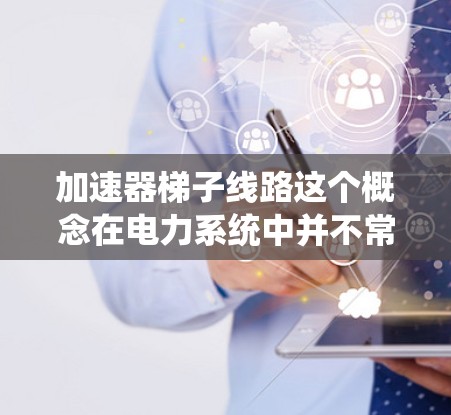 加速器梯子线路这个概念在电力系统中并不常见，可能涉及特定领域的技术术语。以下是可能的解释