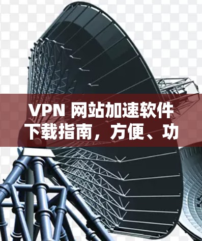 VPN 网站加速软件下载指南，方便、功能全面、安全性能超群