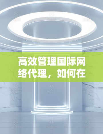 高效管理国际网络代理，如何在通信工程师的视角下找到解决方案