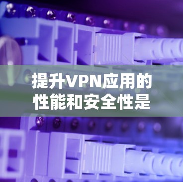 提升VPN应用的性能和安全性是一个复杂而关键的问题。以下是一些综合考虑的因素和方法，帮助您更好地实现VPN应用的优化