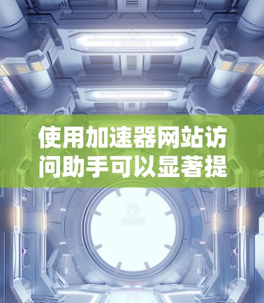 使用加速器网站访问助手可以显著提高网页访问速度，以下是详细的步骤指南