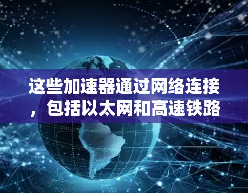 这些加速器通过网络连接，包括以太网和高速铁路、高速公路，提供电力供应。加速器运行依赖电力供应，可能需要定期检查和维护，确保设备稳定运行。加速器可能通过业务集成协作，共享管理系统，确保高效协作