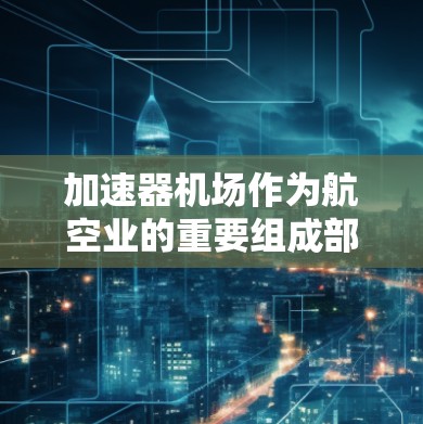 加速器机场作为航空业的重要组成部分，其运营效率和公平性直接影响着航空服务的质量和乘客体验。以下是对加速器机场的详细测评