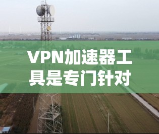 VPN加速器工具是专门针对国内用户设计的，旨在提升下载速度或延长下载时间。这些工具通过分析网络流量或自动化机制，提高下载效率。然而，使用这些工具需谨慎，需考虑以下几点