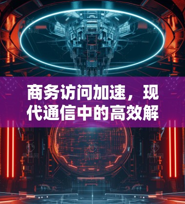 商务访问加速,现代通信中的高效解决方案 商务访问加速,现代通信中的高效解决方案