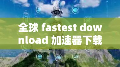 全球 fastest download 加速器下载 全球 fastest download 加速器下载