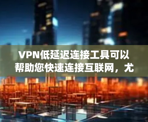 VPN低延迟连接工具可以帮助您快速连接互联网，尤其是如果您需要在快速移动的环境中使用（如手机或电脑）以下是几个 commonly used VPN 工具，您可以在使用时选择适合的
