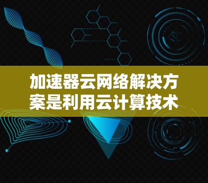 加速器云网络解决方案是利用云计算技术，将加速器的高性能网络加速功能扩展到云端环境，为企业提供高效、灵活的网络连接解决方案。以下是对这一解决方案的详细介绍