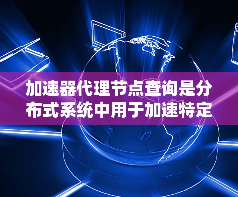 加速器代理节点查询是分布式系统中用于加速特定技术请求的代理节点中的查询机制。以下是对该主题的详细分析和总结