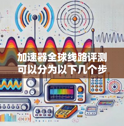 加速器全球线路评测可以分为以下几个步骤，旨在比较中国、美国和欧洲的不同高铁网络