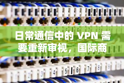 日常通信中的 VPN 需要重新审视，国际商务 VPN 解决方案