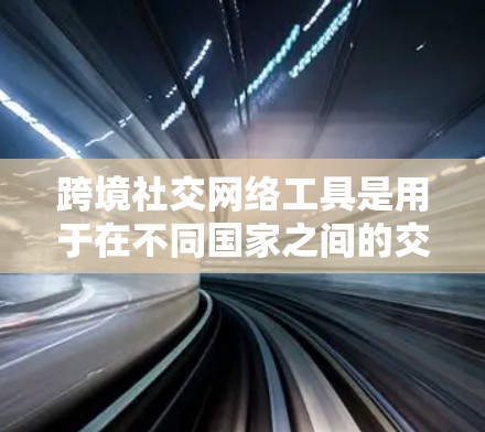 跨境社交网络工具是用于在不同国家之间的交流和合作的重要平台。以下是对这些工具的详细介绍