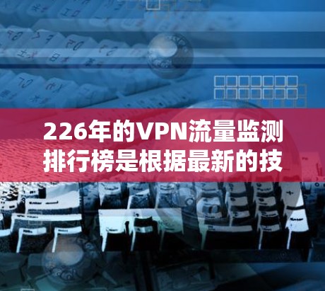 226年的VPN流量监测排行榜是根据最新的技术数据和用户反馈来评估和排名的。以下是几个226年可能发布的VPN流量监测排行榜，以及它们的意义
