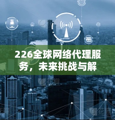 226全球网络代理服务，未来挑战与解决方案