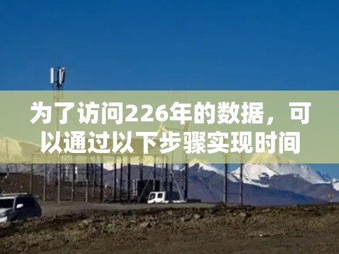 为了访问226年的数据,可以通过以下步骤实现时间的逆转,具体操作如下 为了访问226年的数据,可以通过以下步骤实现时间的逆转,具体操作如下