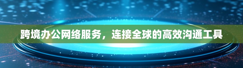 跨境办公网络服务，连接全球的高效沟通工具