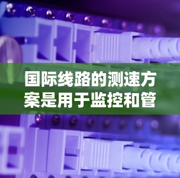国际线路的测速方案是用于监控和管理国际互联网流量的措施，旨在确保数据流量的可靠性和性能。以下是一些常见的国际线路测速方案，涵盖流量统计、安全治理、流量限制等方面