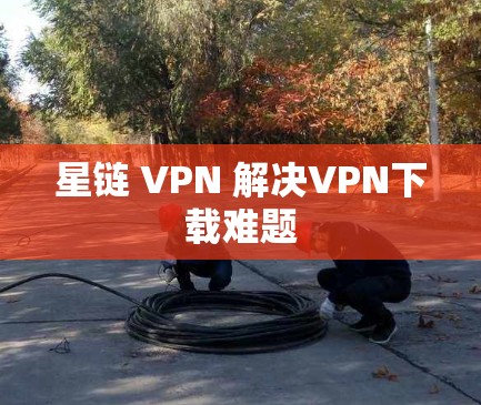 星链 VPN 解决VPN下载难题