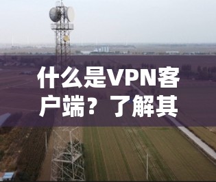 什么是VPN客户端？了解其功能，开启远程访问的新篇章！