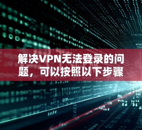 解决VPN无法登录的问题，可以按照以下步骤进行