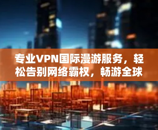专业VPN国际漫游服务，轻松告别网络霸权，畅游全球