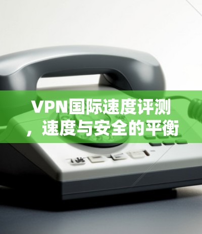 VPN国际速度评测，速度与安全的平衡