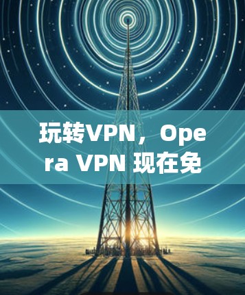 玩转VPN，Opera VPN 现在免费，32个字的VPN必备