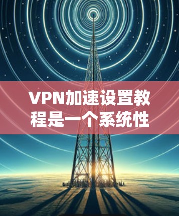 VPN加速设置教程是一个系统性的过程，涉及多个步骤和工具的使用。以下是一个有条理的指南，帮助您顺利完成VPN加速设置